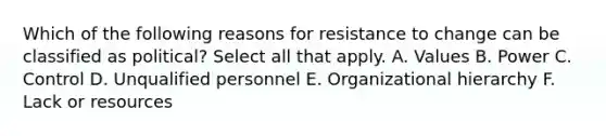 Which of the following reasons for resistance to change can be classified as political? Select all that apply. A. Values B. Power C. Control D. Unqualified personnel E. Organizational hierarchy F. Lack or resources