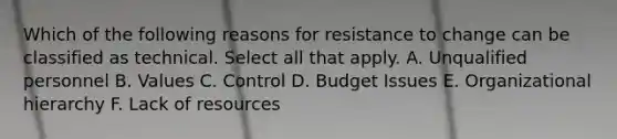 Which of the following reasons for resistance to change can be classified as technical. Select all that apply. A. Unqualified personnel B. Values C. Control D. Budget Issues E. Organizational hierarchy F. Lack of resources