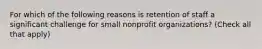 For which of the following reasons is retention of staff a significant challenge for small nonprofit organizations? (Check all that apply)