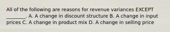 All of the following are reasons for revenue variances EXCEPT ________. A. A change in discount structure B. A change in input prices C. A change in product mix D. A change in selling price