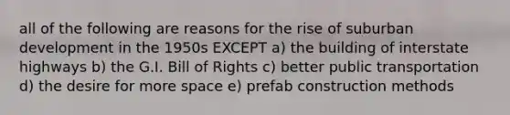 all of the following are reasons for the rise of suburban development in the 1950s EXCEPT a) the building of interstate highways b) the G.I. Bill of Rights c) better public transportation d) the desire for more space e) prefab construction methods
