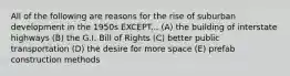 All of the following are reasons for the rise of suburban development in the 1950s EXCEPT... (A) the building of interstate highways (B) the G.I. Bill of Rights (C) better public transportation (D) the desire for more space (E) prefab construction methods