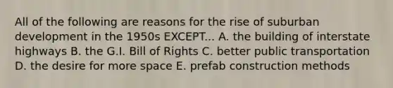 All of the following are reasons for the rise of suburban development in the 1950s EXCEPT... A. the building of interstate highways B. the G.I. Bill of Rights C. better public transportation D. the desire for more space E. prefab construction methods