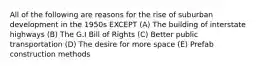 All of the following are reasons for the rise of suburban development in the 1950s EXCEPT (A) The building of interstate highways (B) The G.I Bill of Rights (C) Better public transportation (D) The desire for more space (E) Prefab construction methods