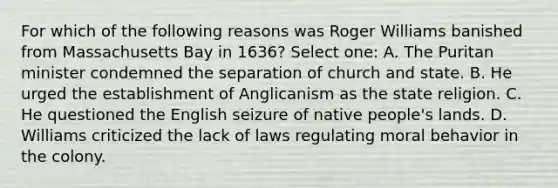 For which of the following reasons was Roger Williams banished from Massachusetts Bay in 1636? Select one: A. The Puritan minister condemned the separation of church and state. B. He urged the establishment of Anglicanism as the state religion. C. He questioned the English seizure of native people's lands. D. Williams criticized the lack of laws regulating moral behavior in the colony.