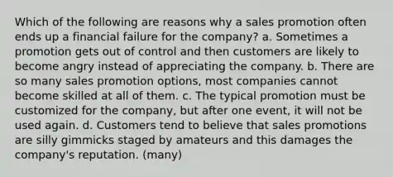 Which of the following are reasons why a sales promotion often ends up a financial failure for the company? a. Sometimes a promotion gets out of control and then customers are likely to become angry instead of appreciating the company. b. There are so many sales promotion options, most companies cannot become skilled at all of them. c. The typical promotion must be customized for the company, but after one event, it will not be used again. d. Customers tend to believe that sales promotions are silly gimmicks staged by amateurs and this damages the company's reputation. (many)