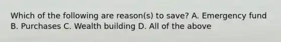 Which of the following are reason(s) to save? A. Emergency fund B. Purchases C. Wealth building D. All of the above