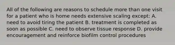 All of the following are reasons to schedule more than one visit for a patient who is home needs extensive scaling except: A. need to avoid tiring the patient B. treatment is completed as soon as possible C. need to observe tissue response D. provide encouragement and reinforce biofilm control procedures