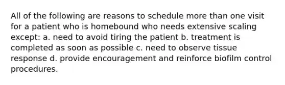 All of the following are reasons to schedule more than one visit for a patient who is homebound who needs extensive scaling except: a. need to avoid tiring the patient b. treatment is completed as soon as possible c. need to observe tissue response d. provide encouragement and reinforce biofilm control procedures.