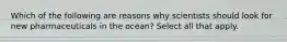 Which of the following are reasons why scientists should look for new pharmaceuticals in the ocean? Select all that apply.