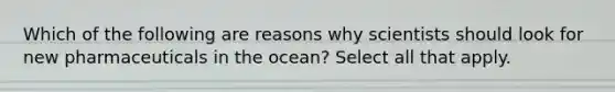 Which of the following are reasons why scientists should look for new pharmaceuticals in the ocean? Select all that apply.