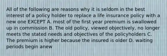 All of the following are reasons why it is seldom in the best interest of a policy holder to replace a life insurance policy with a new one EXCEPT A. most of the first year premium is swallowed up in commission B. The old policy, viewed objectively, no longer meets the stated needs and objectives of the policyholders C. The premium is higher because the insured is older D. waiting periods begin anew