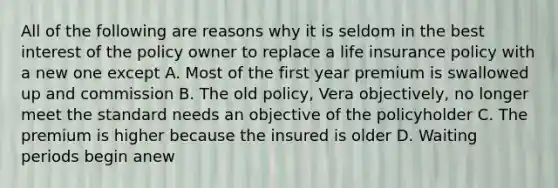 All of the following are reasons why it is seldom in the best interest of the policy owner to replace a life insurance policy with a new one except A. Most of the first year premium is swallowed up and commission B. The old policy, Vera objectively, no longer meet the standard needs an objective of the policyholder C. The premium is higher because the insured is older D. Waiting periods begin anew