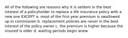 All of the following are reasons why it is seldom in the best interest of a policyholder to replace a life insurance policy with a new one EXCEPT a. most of the first year premium is swallowed up in commission b. replacement policies are never in the best interest of the policy owner c. the premium is higher because the insured is older d. waiting periods begin anew