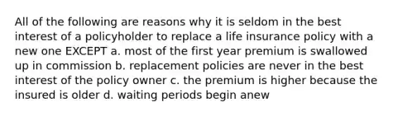 All of the following are reasons why it is seldom in the best interest of a policyholder to replace a life insurance policy with a new one EXCEPT a. most of the first year premium is swallowed up in commission b. replacement policies are never in the best interest of the policy owner c. the premium is higher because the insured is older d. waiting periods begin anew