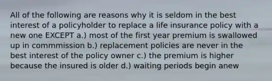 All of the following are reasons why it is seldom in the best interest of a policyholder to replace a life insurance policy with a new one EXCEPT a.) most of the first year premium is swallowed up in commmission b.) replacement policies are never in the best interest of the policy owner c.) the premium is higher because the insured is older d.) waiting periods begin anew