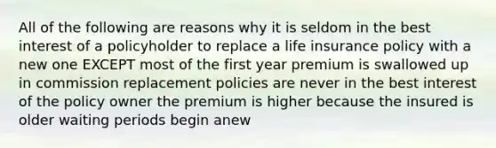 All of the following are reasons why it is seldom in the best interest of a policyholder to replace a life insurance policy with a new one EXCEPT most of the first year premium is swallowed up in commission replacement policies are never in the best interest of the policy owner the premium is higher because the insured is older waiting periods begin anew