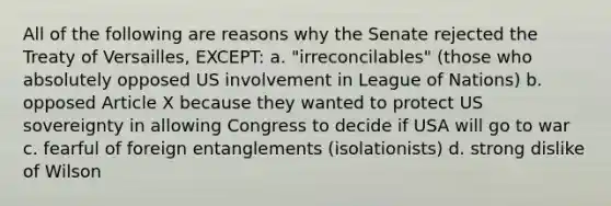 All of the following are reasons why the Senate rejected the Treaty of Versailles, EXCEPT: a. "irreconcilables" (those who absolutely opposed US involvement in League of Nations) b. opposed Article X because they wanted to protect US sovereignty in allowing Congress to decide if USA will go to war c. fearful of foreign entanglements (isolationists) d. strong dislike of Wilson