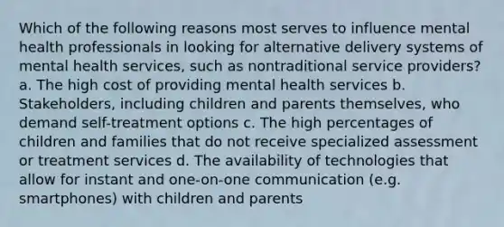 Which of the following reasons most serves to influence mental health professionals in looking for alternative delivery systems of mental health services, such as nontraditional service providers? a. The high cost of providing mental health services b. Stakeholders, including children and parents themselves, who demand self-treatment options c. The high percentages of children and families that do not receive specialized assessment or treatment services d. The availability of technologies that allow for instant and one-on-one communication (e.g. smartphones) with children and parents