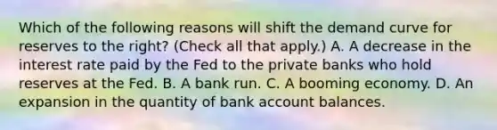 Which of the following reasons will shift the demand curve for reserves to the​ right? ​(Check all that apply.​) A. A decrease in the interest rate paid by the Fed to the private banks who hold reserves at the Fed. B. A bank run. C. A booming economy. D. An expansion in the quantity of bank account balances.