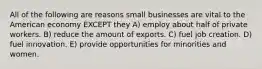 All of the following are reasons small businesses are vital to the American economy EXCEPT they A) employ about half of private workers. B) reduce the amount of exports. C) fuel job creation. D) fuel innovation. E) provide opportunities for minorities and women.