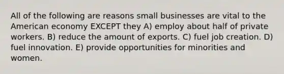 All of the following are reasons small businesses are vital to the American economy EXCEPT they A) employ about half of private workers. B) reduce the amount of exports. C) fuel job creation. D) fuel innovation. E) provide opportunities for minorities and women.