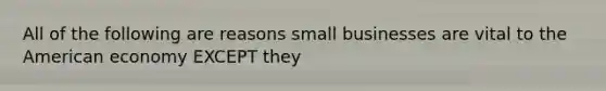 All of the following are reasons small businesses are vital to <a href='https://www.questionai.com/knowledge/keiVE7hxWY-the-american' class='anchor-knowledge'>the american</a> economy EXCEPT they