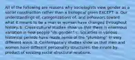 All of the following are reasons why sociologists view gender as a social construction rather than a biological given EXCEPT: a. Our understandings of, categorizations of, and behaviors toward what it means to be a man or woman have changed throughout history. b. Cross-cultural studies show us that there is enormous variation in how people "do gender." c. Societies in various historical periods have made sense of the "plumbing" in very different ways. d. Contemporary studies show us that men and women have different personality structures, the innate by-product of existing social structural relations.