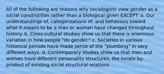 All of the following are reasons why sociologists view gender as a social construction rather than a biological given EXCEPT: a. Our understandings of, categorizations of, and behaviors toward what it means to be a man or woman have changed throughout history. b. Cross-cultural studies show us that there is enormous variation in how people "do gender." c. Societies in various historical periods have made sense of the "plumbing" in very different ways. d. Contemporary studies show us that men and women have different personality structures, the innate by-product of existing social structural relations.