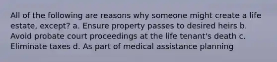 All of the following are reasons why someone might create a life estate, except? a. Ensure property passes to desired heirs b. Avoid probate court proceedings at the life tenant's death c. Eliminate taxes d. As part of medical assistance planning