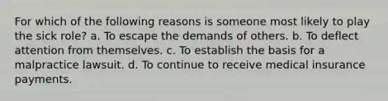 For which of the following reasons is someone most likely to play the sick role?​ a. To escape the demands of others. b. ​To deflect attention from themselves. c. ​To establish the basis for a malpractice lawsuit. d. To continue to receive medical insurance payments.