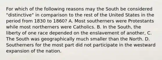 For which of the following reasons may the South be considered "distinctive" in comparison to the rest of the United States in the period from 1830 to 1860? A. Most southerners were Protestants while most northerners were Catholics. B. In the South, the liberty of one race depended on the enslavement of another, C. The South was geographically much smaller than the North. D. Southerners for the most part did not participate in the westward expansion of the nation.