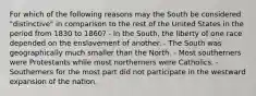 For which of the following reasons may the South be considered "distinctive" in comparison to the rest of the United States in the period from 1830 to 1860? - In the South, the liberty of one race depended on the enslavement of another. - The South was geographically much smaller than the North. - Most southerners were Protestants while most northerners were Catholics. - Southerners for the most part did not participate in the westward expansion of the nation.