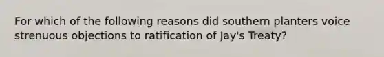 For which of the following reasons did southern planters voice strenuous objections to ratification of Jay's Treaty?