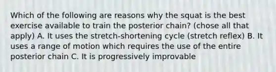 Which of the following are reasons why the squat is the best exercise available to train the posterior chain? (chose all that apply) A. It uses the stretch-shortening cycle (stretch reflex) B. It uses a range of motion which requires the use of the entire posterior chain C. It is progressively improvable