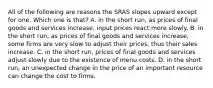 All of the following are reasons the SRAS slopes upward except for one. Which one is​ that? A. in the short​ run, as prices of final goods and services​ increase, input prices react more slowly. B. in the short​ run, as prices of final goods and services​ increase, some firms are very slow to adjust their​ prices, thus their sales increase. C. in the short​ run, prices of final goods and services adjust slowly due to the existence of menu costs. D. in the short​ run, an unexpected change in the price of an important resource can change the cost to firms.