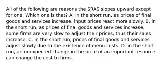 All of the following are reasons the SRAS slopes upward except for one. Which one is​ that? A. in the short​ run, as prices of final goods and services​ increase, input prices react more slowly. B. in the short​ run, as prices of final goods and services​ increase, some firms are very slow to adjust their​ prices, thus their sales increase. C. in the short​ run, prices of final goods and services adjust slowly due to the existence of menu costs. D. in the short​ run, an unexpected change in the price of an important resource can change the cost to firms.