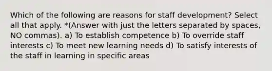 Which of the following are reasons for staff development? Select all that apply. *(Answer with just the letters separated by spaces, NO commas). a) To establish competence b) To override staff interests c) To meet new learning needs d) To satisfy interests of the staff in learning in specific areas