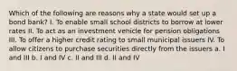 Which of the following are reasons why a state would set up a bond bank? I. To enable small school districts to borrow at lower rates II. To act as an investment vehicle for pension obligations III. To offer a higher credit rating to small municipal issuers IV. To allow citizens to purchase securities directly from the issuers a. I and III b. I and IV c. II and III d. II and IV