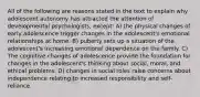 All of the following are reasons stated in the text to explain why adolescent autonomy has attracted the attention of developmental psychologists, except: A) the physical changes of early adolescence trigger changes in the adolescent's emotional relationships at home. B) puberty sets up a situation of the adolescent's increasing emotional dependence on the family. C) The cognitive changes of adolescence provide the foundation for changes in the adolescent's thinking about social, moral, and ethical problems. D) changes in social roles raise concerns about independence relating to increased responsibility and self-reliance.