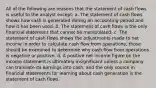 All of the following are reasons that the statement of cash flows is useful to the analyst except: a. The statement of cash flows shows how cash is generated during an accounting period and how it has been used. b. The statement of cash flows is the only financial statement that cannot be manipulated. c. The statement of cash flows shows the adjustments made to net income in order to calculate cash flow from operations; those should be examined to determine why cash flow from operations is negative or positive. d. A positive net income figure on the income statement is ultimately insignificant unless a company can translate its earnings into cash, and the only source in financial statements for learning about cash generation is the statement of cash flows.