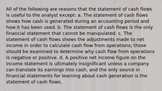 All of the following are reasons that the statement of cash flows is useful to the analyst except: a. The statement of cash flows shows how cash is generated during an accounting period and how it has been used. b. The statement of cash flows is the only financial statement that cannot be manipulated. c. The statement of cash flows shows the adjustments made to net income in order to calculate cash flow from operations; those should be examined to determine why cash flow from operations is negative or positive. d. A positive net income figure on the income statement is ultimately insignificant unless a company can translate its earnings into cash, and the only source in financial statements for learning about cash generation is the statement of cash flows.