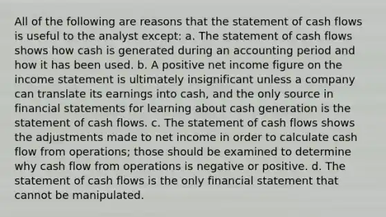 All of the following are reasons that the statement of cash flows is useful to the analyst except: a. The statement of cash flows shows how cash is generated during an accounting period and how it has been used. b. A positive net income figure on the income statement is ultimately insignificant unless a company can translate its earnings into cash, and the only source in financial statements for learning about cash generation is the statement of cash flows. c. The statement of cash flows shows the adjustments made to net income in order to calculate cash flow from operations; those should be examined to determine why cash flow from operations is negative or positive. d. The statement of cash flows is the only financial statement that cannot be manipulated.