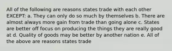 All of the following are reasons states trade with each other EXCEPT: a. They can only do so much by themselves b. There are almost always more gain from trade than going alone c. States are better off focus on producing the things they are really good at d. Quality of goods may be better by another nation e. All of the above are reasons states trade