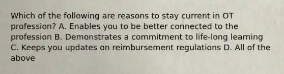 Which of the following are reasons to stay current in OT profession? A. Enables you to be better connected to the profession B. Demonstrates a commitment to life-long learning C. Keeps you updates on reimbursement regulations D. All of the above