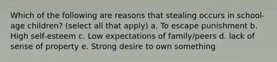 Which of the following are reasons that stealing occurs in school-age children? (select all that apply) a. To escape punishment b. High self-esteem c. Low expectations of family/peers d. lack of sense of property e. Strong desire to own something