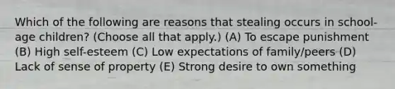 Which of the following are reasons that stealing occurs in school-age children? (Choose all that apply.) (A) To escape punishment (B) High self-esteem (C) Low expectations of family/peers (D) Lack of sense of property (E) Strong desire to own something