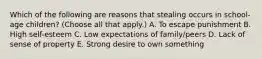 Which of the following are reasons that stealing occurs in school-age children? (Choose all that apply.) A. To escape punishment B. High self-esteem C. Low expectations of family/peers D. Lack of sense of property E. Strong desire to own something