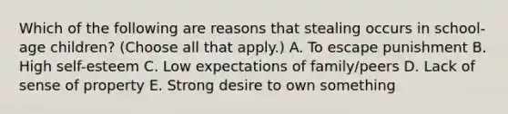 Which of the following are reasons that stealing occurs in school-age children? (Choose all that apply.) A. To escape punishment B. High self-esteem C. Low expectations of family/peers D. Lack of sense of property E. Strong desire to own something