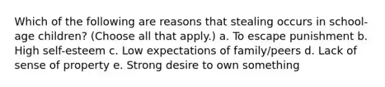 Which of the following are reasons that stealing occurs in school-age children? (Choose all that apply.) a. To escape punishment b. High self-esteem c. Low expectations of family/peers d. Lack of sense of property e. Strong desire to own something